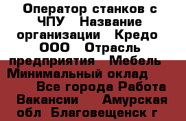 Оператор станков с ЧПУ › Название организации ­ Кредо, ООО › Отрасль предприятия ­ Мебель › Минимальный оклад ­ 60 000 - Все города Работа » Вакансии   . Амурская обл.,Благовещенск г.